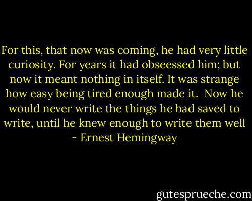 For this, that now was coming, he had very little curiosity. For years it had obseessed him; but now it meant nothing in itself. It was strange how easy being tired enough made it.<br /><br />Now he would never write the things he had saved to write, until he knew enough to write them well - Ernest Hemingway