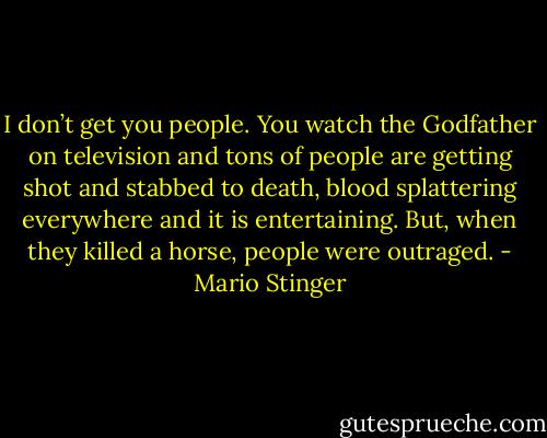 I don’t get you people. You watch the Godfather on television and tons of people are getting shot and stabbed to death, blood splattering everywhere and it is entertaining. But, when they killed a horse, people were outraged. - Mario Stinger