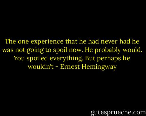 The one experience that he had never had he was not going to spoil now. He probably would. You spoiled everything. But perhaps he wouldn't - Ernest Hemingway