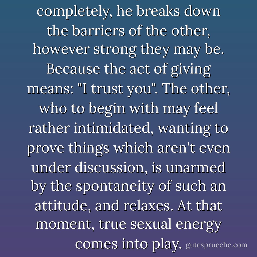 If one partner gives himself completely, he breaks down the barriers of the other, however strong they may be. Because the act of giving means: "I trust you". The other, who to begin with may feel rather intimidated, wanting to prove things which aren't even under discussion, is unarmed by the spontaneity of such an attitude, and relaxes. At that moment, true sexual energy comes into play. - Paulo Coelho