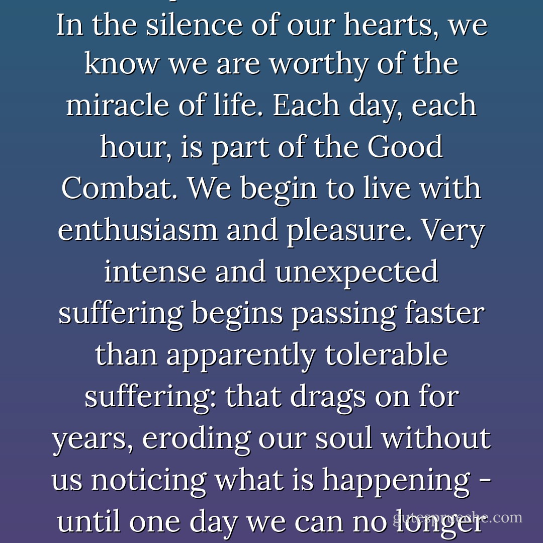 Because after having overcome the defeats - and we always overcome them - we feel much more euphoria and confidence. In the silence of our hearts, we know we are worthy of the miracle of life. Each day, each hour, is part of the Good Combat. We begin to live with enthusiasm and pleasure. Very intense and unexpected suffering begins passing faster than apparently tolerable suffering: that drags on for years, eroding our soul without us noticing what is happening - until one day we can no longer free ourselves of the bitterness, and it accompanies us for the rest of our lives. - Paulo Coelho