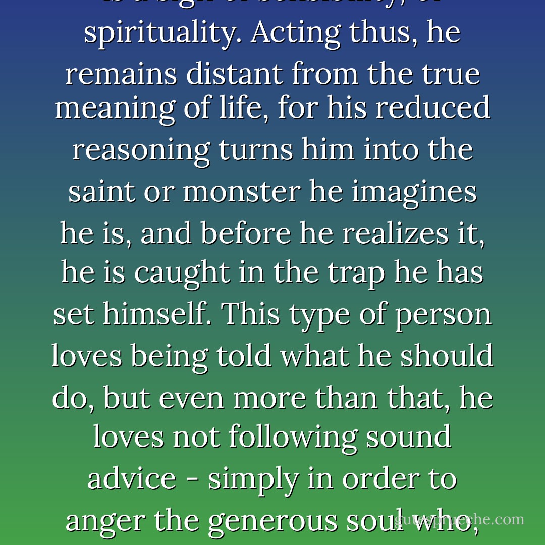 The ordinary man thinks that yielding to doubts and worries is a sign of sensibility, of spirituality. Acting thus, he remains distant from the true meaning of life, for his reduced reasoning turns him into the saint or monster he imagines he is, and before he realizes it, he is caught in the trap he has set himself. This type of person loves being told what he should do, but even more than that, he loves not following sound advice - simply in order to anger the generous soul who, at a certain moment, was concerned about him. - Paulo Coelho