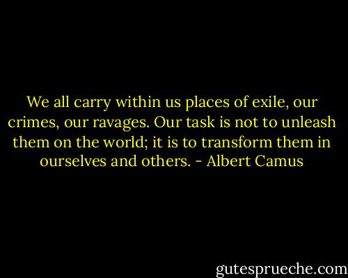 We all carry within us places of exile, our crimes, our ravages. Our task is not to unleash them on the world; it is to transform them in ourselves and others. - Albert Camus