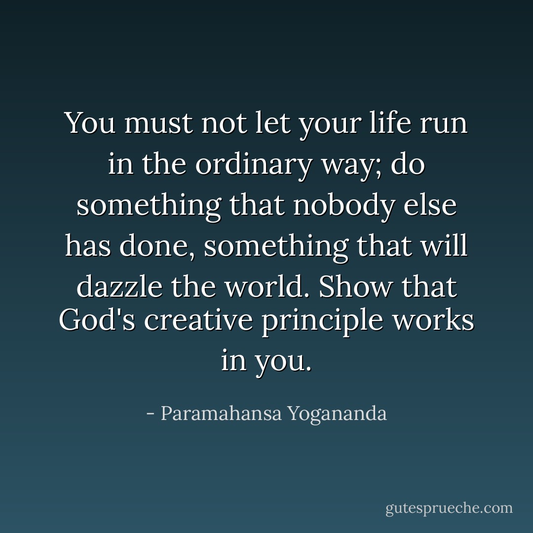 You must not let your life run in the ordinary way; do something that nobody else has done, something that will dazzle the world. Show that God's creative principle works in you. - Paramahansa Yogananda