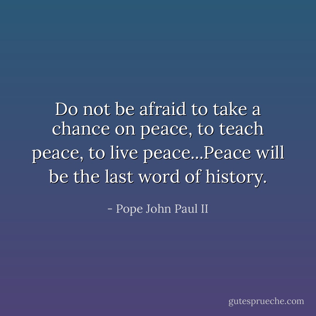 Do not be afraid to take a chance on peace, to teach peace, to live peace...Peace will be the last word of history. - Pope John Paul II