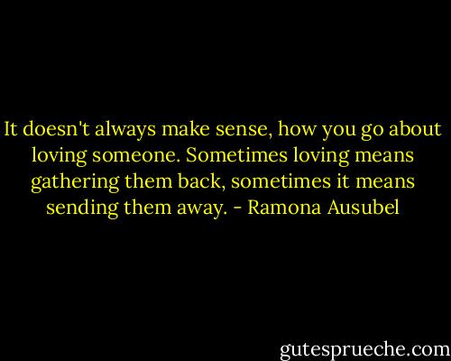 It doesn't always make sense, how you go about loving someone. Sometimes loving means gathering them back, sometimes it means sending them away. - Ramona Ausubel