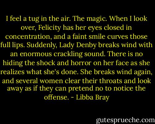 I feel a tug in the air. The magic. When I look over, Felicity has her eyes closed in concentration, and a faint smile curves those full lips. Suddenly, Lady Denby breaks wind with an enormous crackling sound. There is no hiding the shock and horror on her face as she realizes what she's done. She breaks wind again, and several women clear their throats and look away as if they can pretend no to notice the offense. - Libba Bray