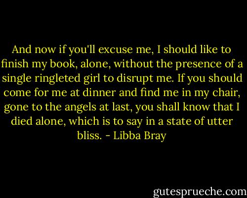 And now if you'll excuse me, I should like to finish my book, alone, without the presence of a single ringleted girl to disrupt me. If you should come for me at dinner and find me in my chair, gone to the angels at last, you shall know that I died alone, which is to say in a state of utter bliss. - Libba Bray