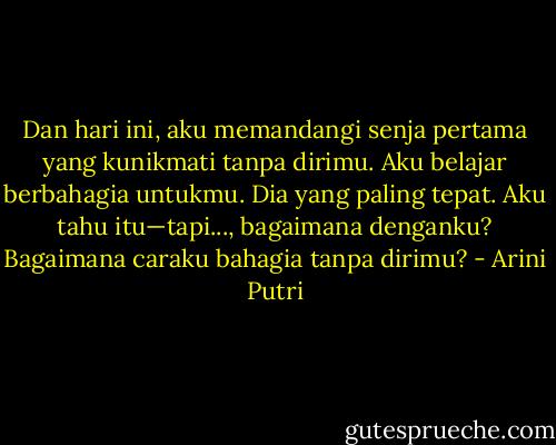 Dan hari ini, aku memandangi senja pertama yang kunikmati tanpa dirimu. Aku belajar berbahagia untukmu. Dia yang paling tepat. Aku tahu itu—tapi..., bagaimana denganku? Bagaimana caraku bahagia tanpa dirimu? - Arini Putri