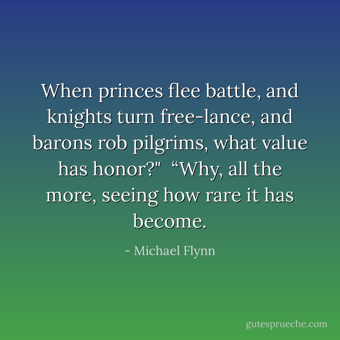 When princes flee battle, and knights turn free-lance, and barons rob pilgrims, what value has honor?"<br /><br />“Why, all the more, seeing how rare it has become. - Michael Flynn