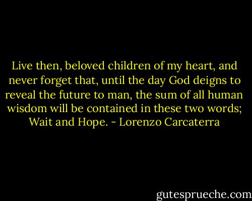 Live then, beloved children of my heart, and never forget that, until the day God deigns to reveal the future to man, the sum of all human wisdom will be contained in these two words; Wait and Hope. - Lorenzo Carcaterra