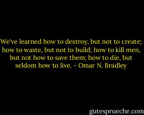 We've learned how to destroy, but not to create; how to waste, but not to build; how to kill men, but not how to save them; how to die, but seldom how to live. - Omar N. Bradley
