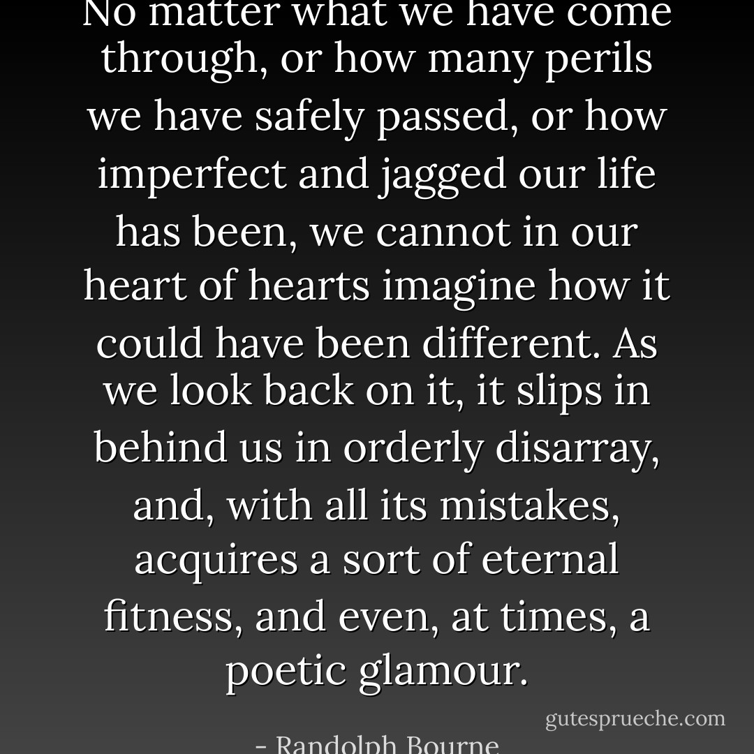 No matter what we have come through, or how many perils we have safely passed, or how imperfect and jagged our life has been, we cannot in our heart of hearts imagine how it could have been different. As we look back on it, it slips in behind us in orderly disarray, and, with all its mistakes, acquires a sort of eternal fitness, and even, at times, a poetic glamour. - Randolph Bourne