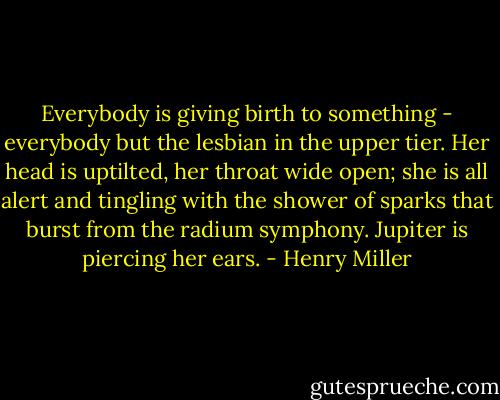 Everybody is giving birth to something - everybody but the lesbian in the upper tier. Her head is uptilted, her throat wide open; she is all alert and tingling with the shower of sparks that burst from the radium symphony. Jupiter is piercing her ears. - Henry Miller