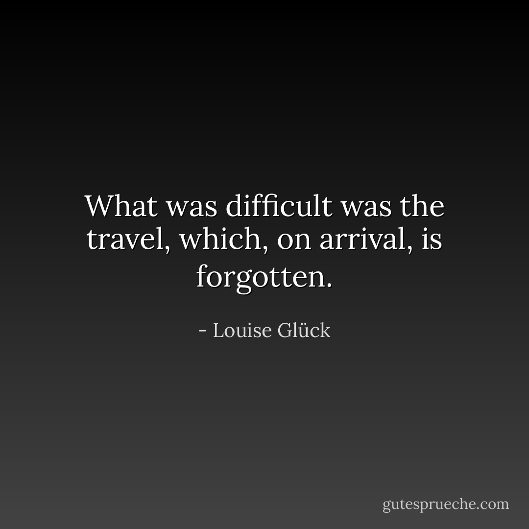 What was difficult<br />was the travel, which,<br />on arrival, is forgotten. - Louise Glück