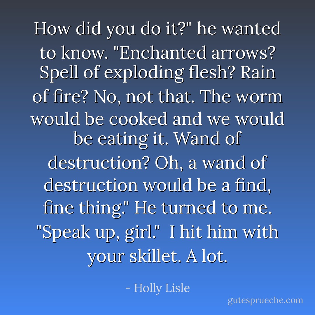 How did you do it?" he wanted to know. "Enchanted arrows? Spell of exploding flesh? Rain of fire? No, not that. The worm would be cooked and we would be eating it. Wand of destruction? Oh, a wand of destruction would be a find, fine thing." He turned to me. "Speak up, girl." <br />I hit him with your skillet. A lot. - Holly Lisle
