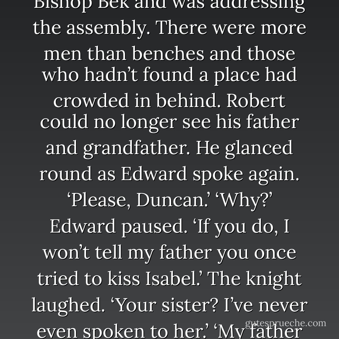 Edward shifted from one foot to the other, then headed to one of the younger knights from Carrick, leading his horse and their father’s white mare. ‘Sir Duncan, will you hold the horses?’ ‘That’s your task, Master Edward,’ chided the knight.<br />John de Warenne had ascended the platform beside Bishop Bek and was addressing the assembly. There were more men than benches and those who hadn’t found a place had crowded in behind. Robert could no longer see his father and grandfather. He glanced round as Edward spoke again.<br />‘Please, Duncan.’ ‘Why?’ Edward paused. ‘If you do, I won’t tell my father you once tried to kiss Isabel.’ The knight laughed. ‘Your sister? I’ve never even spoken to her.’ ‘My father doesn’t know that.’ ‘You’re jesting,’ said the knight, but his smile had disappeared. Edward didn’t respond. The young knight’s face tightened, but he held out his hand to take the reins. ‘Wherever you’re going, you had better be back here before the earl. - Robyn Young