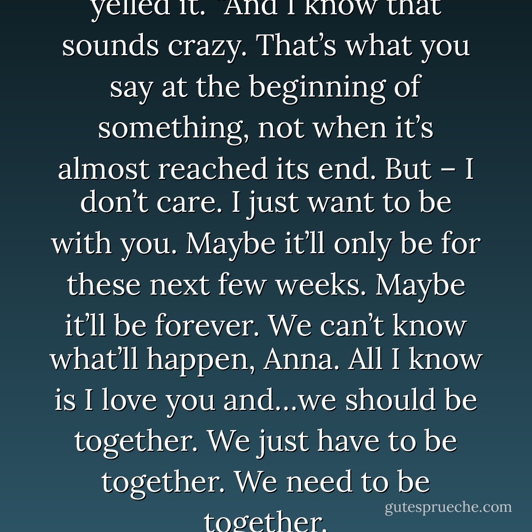 I love you,” he said. He almost yelled it. “And I know that sounds crazy. That’s what you say at the beginning of something, not when it’s almost reached its end. But – I don’t care. I just want to be with you. Maybe it’ll only be for these next few weeks. Maybe it’ll be forever. We can’t know what’ll happen, Anna. All I know is I love you and…we should be together. We just have to be together. We need to be together. - Michelle Dalton