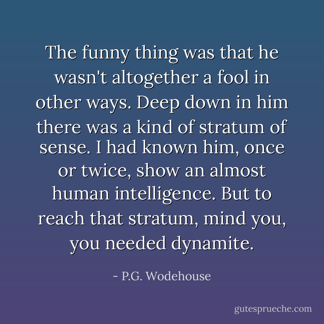 The funny thing was that he wasn't altogether a fool in other ways. Deep down in him there was a kind of stratum of sense. I had known him, once or twice, show an almost human intelligence. But to reach that stratum, mind you, you needed dynamite. - P.G. Wodehouse