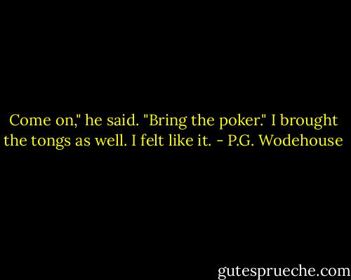 Come on," he said. "Bring the poker."<br />I brought the tongs as well. I felt like it. - P.G. Wodehouse