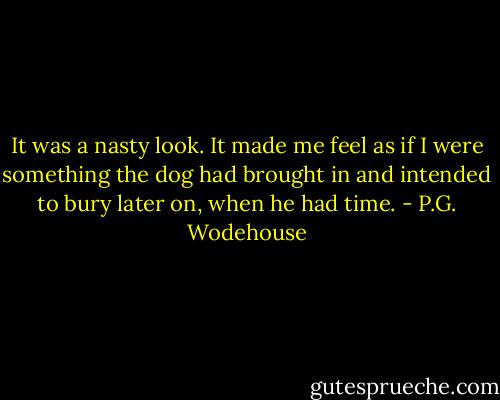 It was a nasty look. It made me feel as if I were something the dog had brought in and intended to bury later on, when he had time. - P.G. Wodehouse