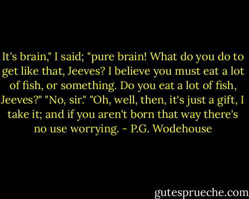 It's brain," I said; "pure brain! What do you do to get like that, Jeeves? I believe you must eat a lot of fish, or something. Do you eat a lot of fish, Jeeves?"<br />"No, sir."<br />"Oh, well, then, it's just a gift, I take it; and if you aren't born that way there's no use worrying. - P.G. Wodehouse