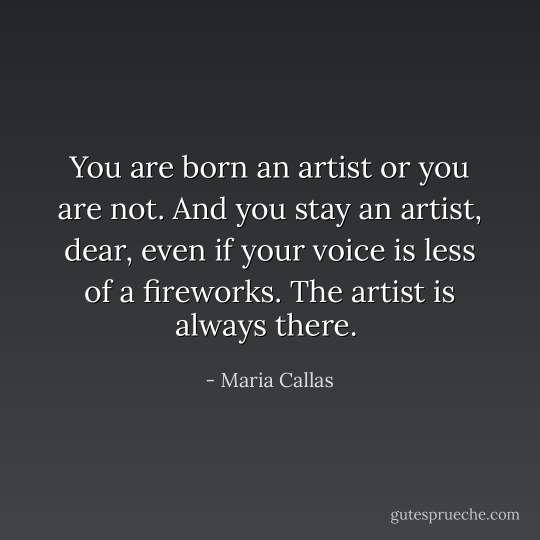 You are born an artist or you are not. And you stay an artist, dear, even if your voice is less of a fireworks. The artist is always there.<br /> - Maria Callas
