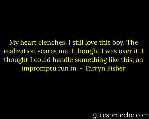 My heart clenches. I still love this boy. The realization scares me. I thought I was over it. I thought I could handle something like this; an impromptu run in. - Tarryn Fisher