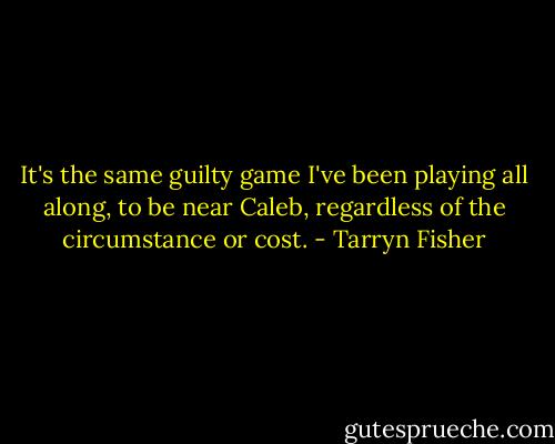 It's the same guilty game I've been playing all along, to be near Caleb, regardless of the circumstance or cost. - Tarryn Fisher