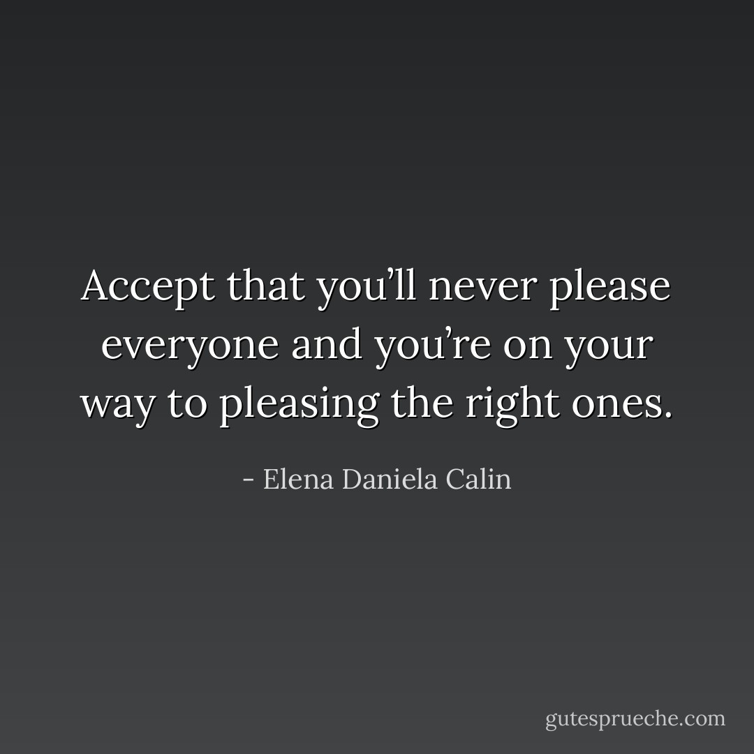 Accept that you’ll never please everyone and you’re on your way to pleasing the right ones. - Elena Daniela Calin