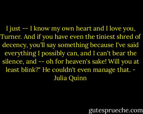 I just -- I know my own heart and I love you, Turner. And if you have even the tiniest shred of decency, you'll say something because I've said everything I possibly can, and I can't bear the silence, and -- oh for heaven's sake! Will you at least blink?"<br />He couldn't even manage that. - Julia Quinn