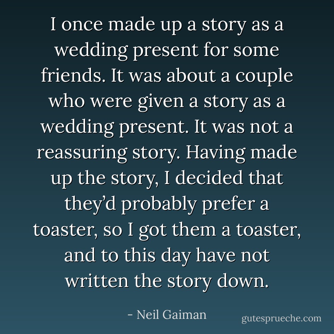 I once made up a story as a wedding present for some friends. It was about a couple who were given a story as a wedding present. It was not a reassuring story. Having made up the story, I decided that they’d probably prefer a toaster, so I got them a toaster, and to this day have not written the story down. - Neil Gaiman