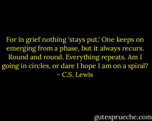 For in grief nothing 'stays put.' One keeps on emerging from a phase, but it always recurs. Round and round. Everything repeats. Am I going in circles, or dare I hope I am on a spiral? - C.S. Lewis
