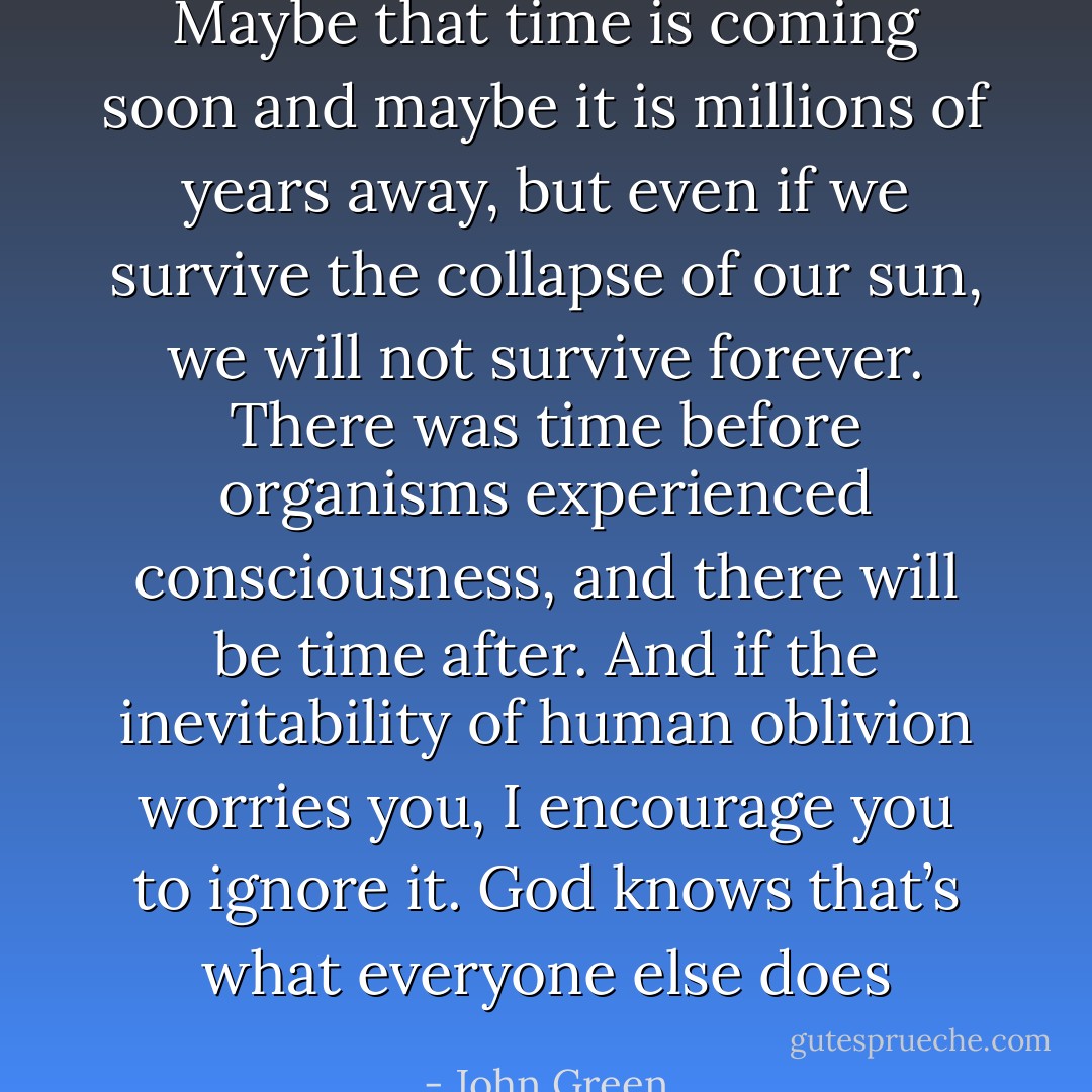 Maybe that time is coming soon and maybe it is millions of years away, but even if we survive the collapse of our sun, we will not survive forever. There was time before organisms experienced consciousness, and there will be time after. And if the inevitability of human oblivion worries you, I encourage you to ignore it. God knows that’s what everyone else does - John Green