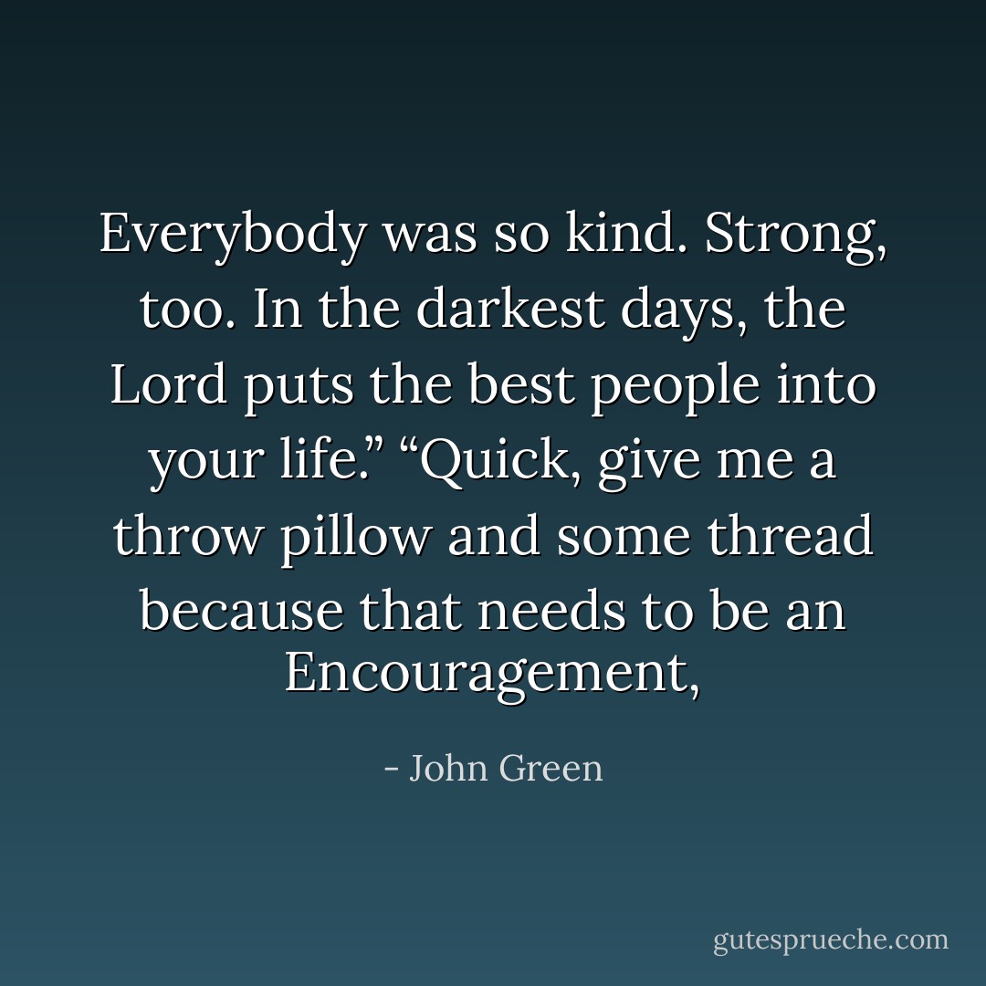 Everybody was so kind. Strong, too. In the darkest days, the Lord puts the best people into your life.”<br />“Quick, give me a throw pillow and some thread because that needs to be an Encouragement, - John Green