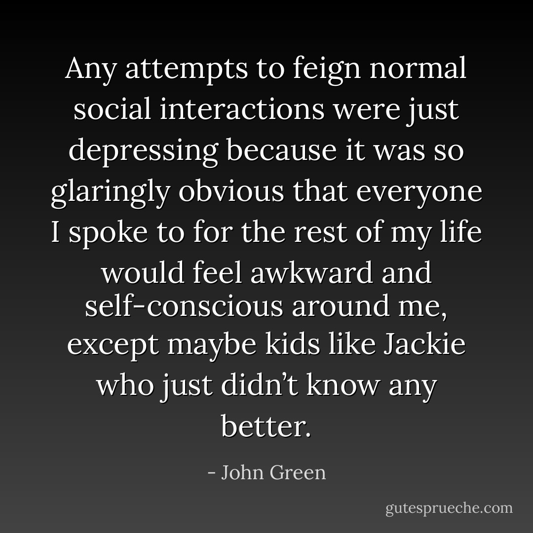 Any attempts to feign normal social interactions were just depressing because it was so glaringly obvious that everyone I spoke to for the rest of my life would feel awkward and self-conscious around me, except maybe kids like Jackie who just didn’t know any better. - John Green