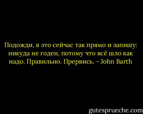 Подожди, я это сейчас так прямо и запишу: никуда не годен, потому что всё шло как надо.<br />Правильно.<br />Прервись. - John Barth