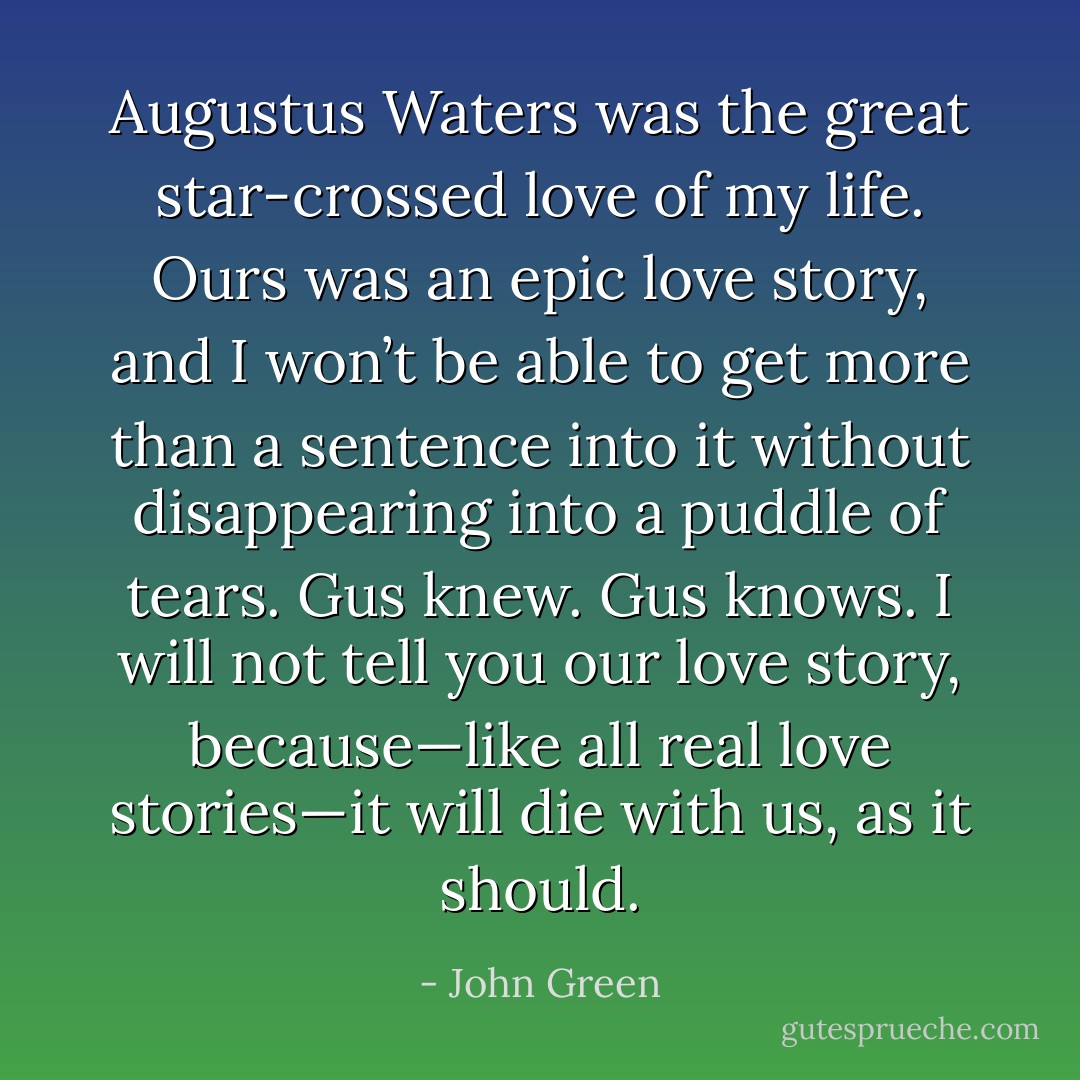 Augustus Waters was the great star-crossed love of my life. Ours was an epic love story, and I won’t be able to get more than a sentence into it without disappearing into a puddle of tears. Gus knew. Gus knows. I will not tell you our love story, because—like all real love stories—it will die with us, as it should. - John Green