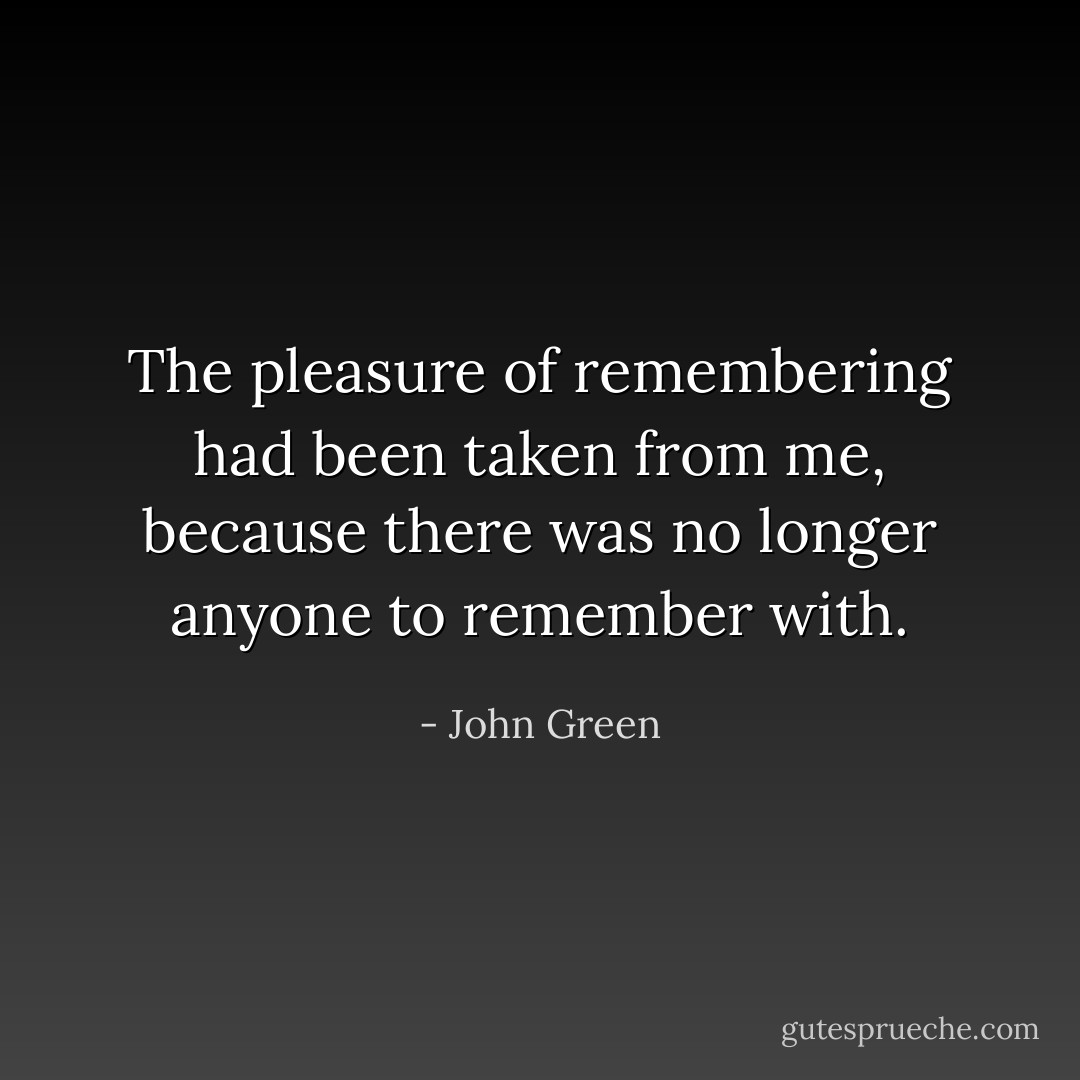 The pleasure of remembering had been taken from me, because there was no longer anyone to remember with. - John Green