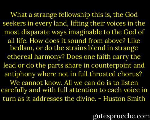 What a strange fellowship this is, the God seekers in every land, lifting their voices in the most disparate ways imaginable to the God of all life. How does it sound from above? Like bedlam, or do the strains blend in strange ethereal harmony? Does one faith carry the lead or do the parts share in counterpoint and antiphony where not in full throated chorus?<br /><br />We cannot know. All we can do is to listen carefully and with full attention to each voice in turn as it addresses the divine. - Huston Smith