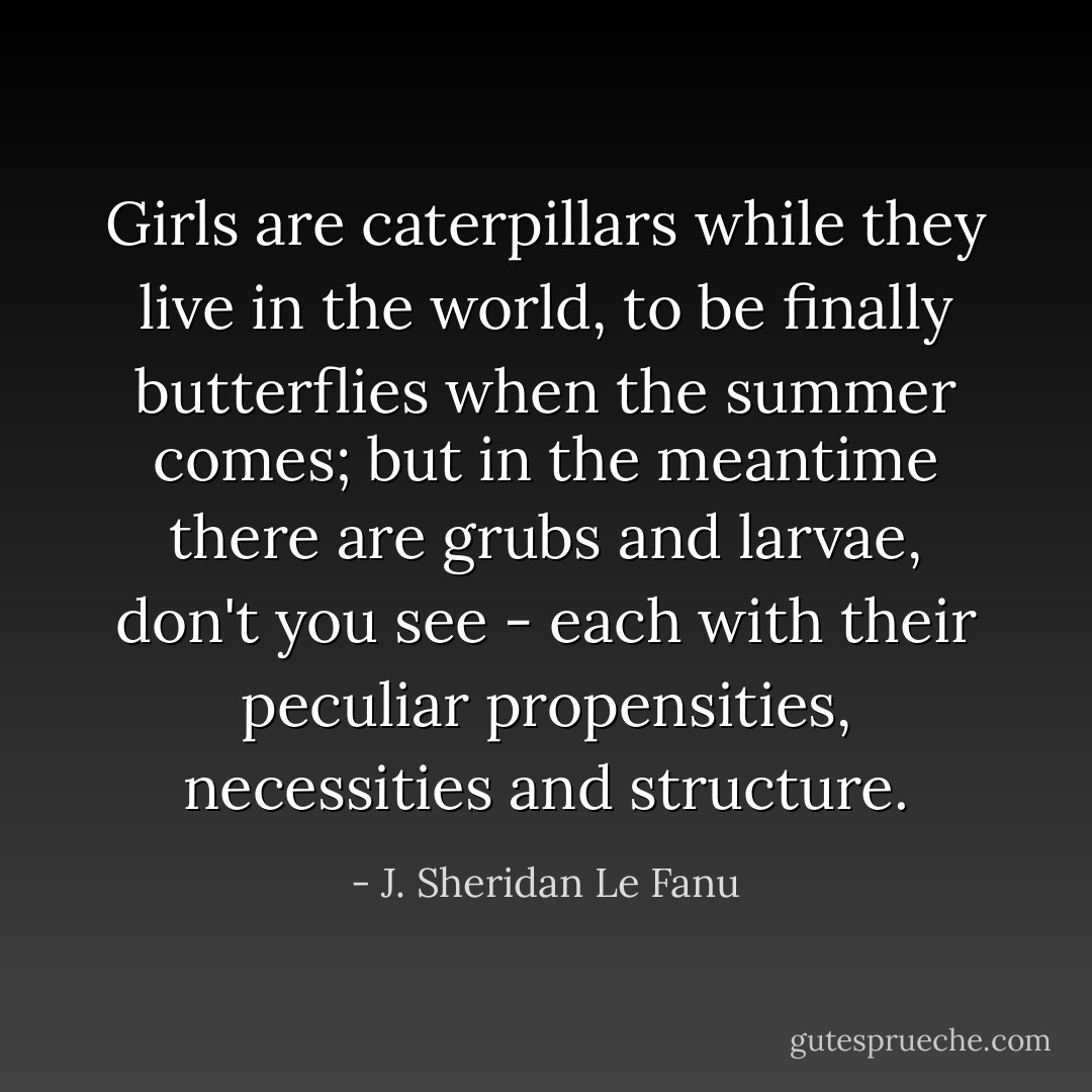 Girls are caterpillars while they live in the world, to be finally butterflies when the summer comes; but in the meantime there are grubs and larvae, don't you see - each with their peculiar propensities, necessities and structure. - J. Sheridan Le Fanu