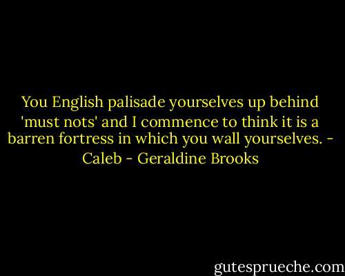 You English palisade yourselves up behind 'must nots' and I commence to think it is a barren fortress in which you wall yourselves. - Caleb - Geraldine Brooks