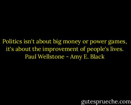 Politics isn't about big money or power games, it's about the improvement of people's lives. Paul Wellstone - Amy E. Black