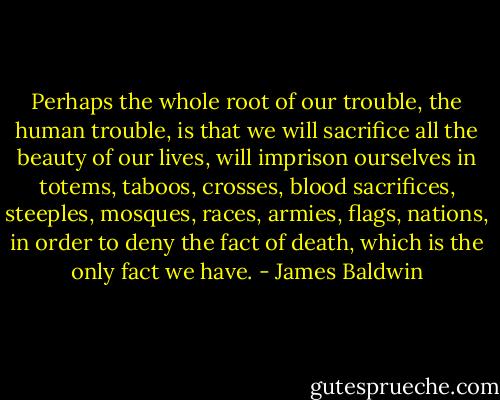 Perhaps the whole root of our trouble, the human trouble, is that we will sacrifice all the beauty of our lives, will imprison ourselves in totems, taboos, crosses, blood sacrifices, steeples, mosques, races, armies, flags, nations, in order to deny the fact of death, which is the only fact we have. - James Baldwin