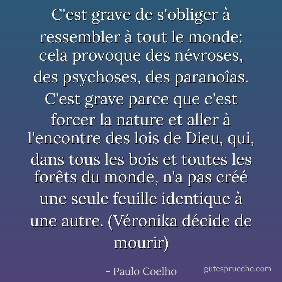 C'est grave de s'obliger à ressembler à tout le monde: cela provoque des névroses, des psychoses, des paranoîas. C'est grave parce que c'est forcer la nature et aller à l'encontre des lois de Dieu, qui, dans tous les bois et toutes les forêts du monde, n'a pas créé une seule feuille identique à une autre.<br />(Véronika décide de mourir) - Paulo Coelho