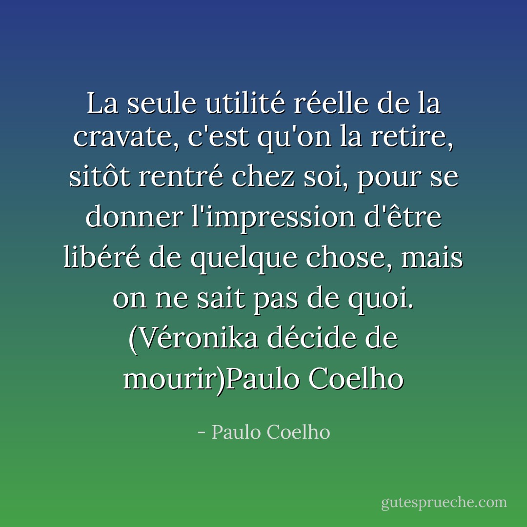 La seule utilité réelle de la cravate, c'est qu'on la retire, sitôt rentré chez soi, pour se donner l'impression d'être libéré de quelque chose, mais on ne sait pas de quoi.<br />(Véronika décide de mourir)Paulo Coelho - Paulo Coelho