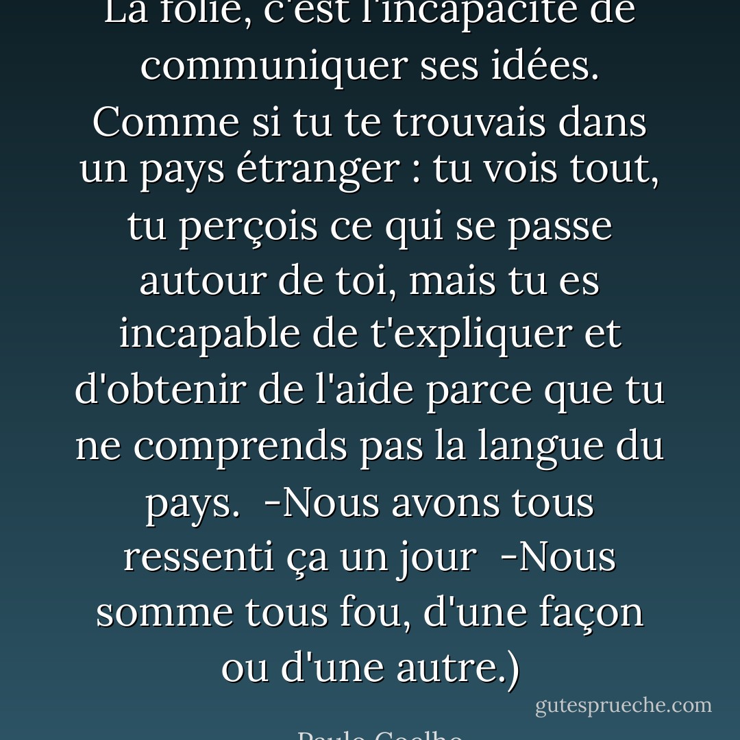 La folie, c'est l'incapacité de communiquer ses idées. Comme si tu te trouvais dans un pays étranger : tu vois tout, tu perçois ce qui se passe autour de toi, mais tu es incapable de t'expliquer et d'obtenir de l'aide parce que tu ne comprends pas la langue du pays.<br /><br />-Nous avons tous ressenti ça un jour<br /><br />-Nous somme tous fou, d'une façon ou d'une autre.) - Paulo Coelho