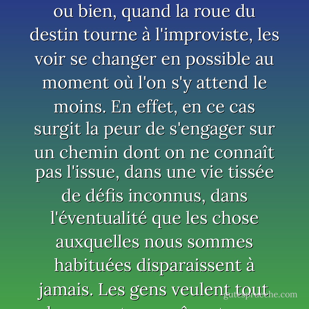 Elle venait de se rendre compte qu'il existe deux choses qui empêchent une personne de réaliser ses rêves : croire qu'ils sont irréalisables, ou bien, quand la roue du destin tourne à l'improviste, les voir se changer en possible au moment où l'on s'y attend le moins. En effet, en ce cas surgit la peur de s'engager sur un chemin dont on ne connaît pas l'issue, dans une vie tissée de défis inconnus, dans l'éventualité que les chose auxquelles nous sommes habituées disparaissent à jamais.<br />Les gens veulent tout changer, et , en même temps, souhaitent que tout continue uniformément."<br />(Le Démon et mademoiselle Prym) - Paulo Coelho