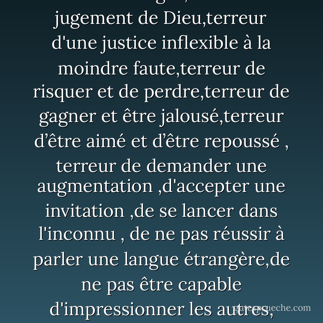 ‎En fin d'après-midi à couper le souffle,tous sur cette plage merveilleuses étaient à couper le souffle,tous sur cette plage merveilleuse étaient en proie à la terreur .terreur de se trouver seul,terreur de l'obscurité qui peuplait de démons l'imagination,terreur de faire qq chose de prohibé par le code des usages,terreur du jugement de Dieu,terreur d'une justice inflexible à la moindre faute,terreur de risquer et de perdre,terreur de gagner et être jalousé,terreur d’être aimé et d’être repoussé , terreur de demander une augmentation ,d'accepter une invitation ,de se lancer dans l'inconnu , de ne pas réussir à parler une langue étrangère,de ne pas être capable d'impressionner les autres, vieillir, mourir , d’être remarqué pour ses défauts , de ne pas être remarqué pour ses qualités, de n’être remarqué ni pour ses qualités ,ni pour ses défauts....<br />TERREUR,TERREUR,TERREUR...<br />La vie est le régime de la terreur , l'ombre de la guillotine. - Paulo Coelho