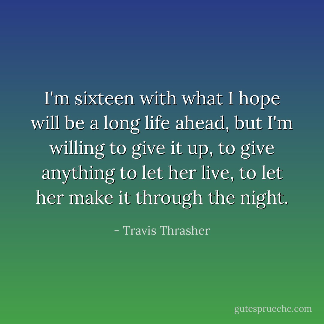 I'm sixteen with what I hope will be a long life ahead, but I'm willing to give it up, to give anything to let her live, to let her make it through the night. - Travis Thrasher